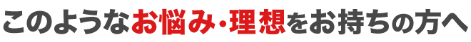 このようなお悩み・理想をお持ちの方へ